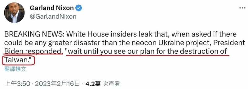 可能是 1 人和顯示的文字是「 Garland Nixon @GarlandNixon BREAKING NEWS: White House insiders leak that, when asked if there could be any greater disaster than the neocon Ukraine project, President Biden responded "wait until you see our plan for the destruction of Taiwan." 翻譯推文 上午3:50· ・2023年2月16日 4.2萬 次查看」的 Twitter 截圖
