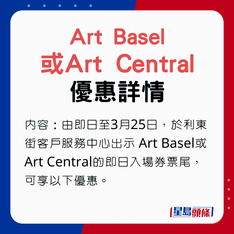 Art Basel或Art Central优惠内容：由即日至3月25日，于利东街客户服务中心出示Art Basel或Art Central的即日入场券票尾，可享以下优惠。