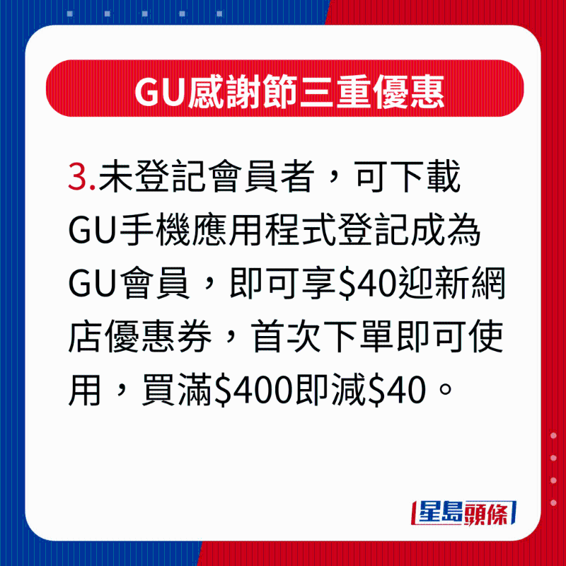 GU感谢节三重优惠,未登记会员者,可下载GU手机应用程序登记成为GU会员,即可享$40迎新网店优惠券,首次下单即可使用,买满$400即减$40。 GU感谢节三重优惠,未登记会员者,可下载GU手机应用程序登记成为GU会员,即可享$40迎新网店优惠券,首次下单即可使用,买满$400即减$40。