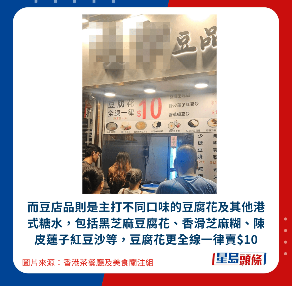而豆店品则是主打不同口味的豆腐花及其他港式糖水,包括黑芝麻豆腐花、香滑芝麻糊、陈皮莲子红豆沙等,豆腐花更全线一律卖$10 而豆店品则是主打不同口味的豆腐花及其他港式糖水,包括黑芝麻豆腐花、香滑芝麻糊、陈皮莲子红豆沙等,豆腐花更全线一律卖$10