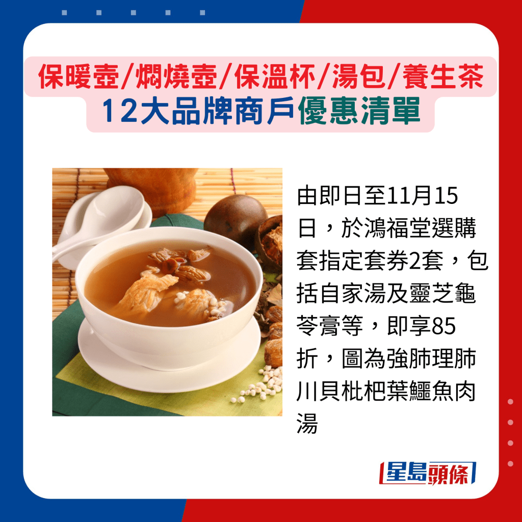 由即日至11月15日,于鸿福堂选购套指定套券2套,包括自家汤及灵芝龟苓膏等,即享85折,图为强肺理肺川贝枇杷叶鳄鱼肉汤 由即日至11月15日,于鸿福堂选购套指定套券2套,包括自家汤及灵芝龟苓膏等,即享85折,图为强肺理肺川贝枇杷叶鳄鱼肉汤